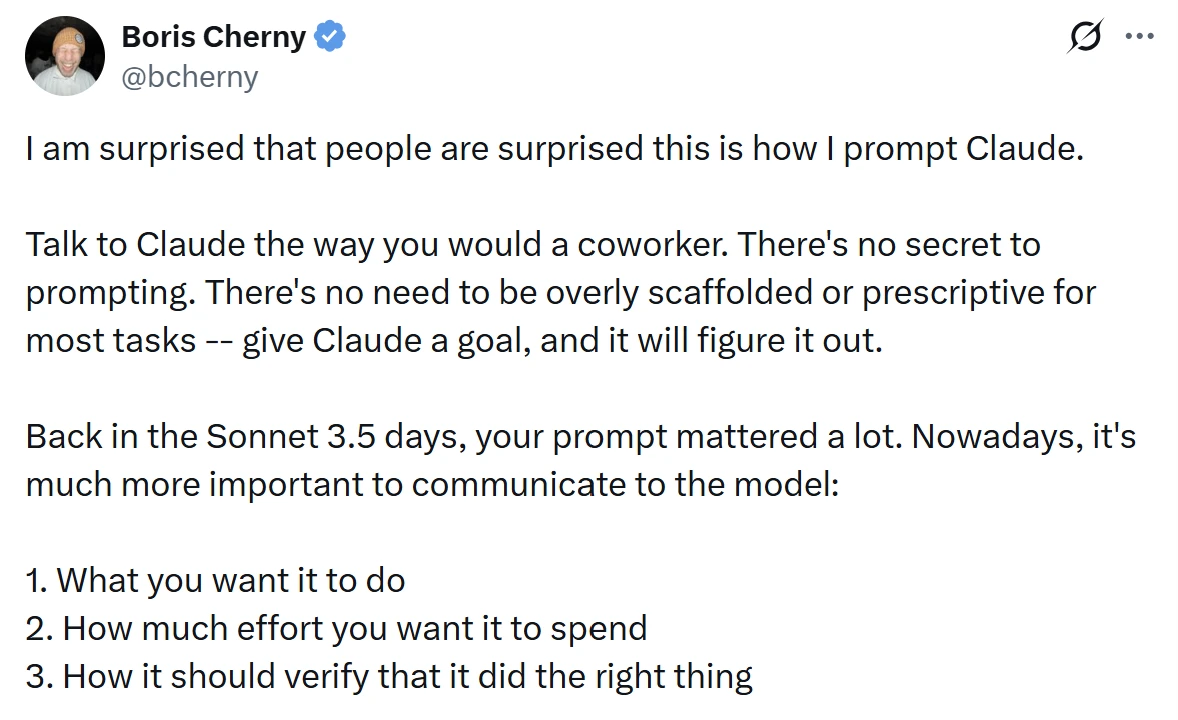 Boris Cherny’s post on X: talk to Claude the way you would a coworker, there’s no secret to prompting, give Claude a goal and it will figure it out; nowadays it’s more important to tell the model what you want it to do, how much effort to spend, and how it should verify that it did the right thing